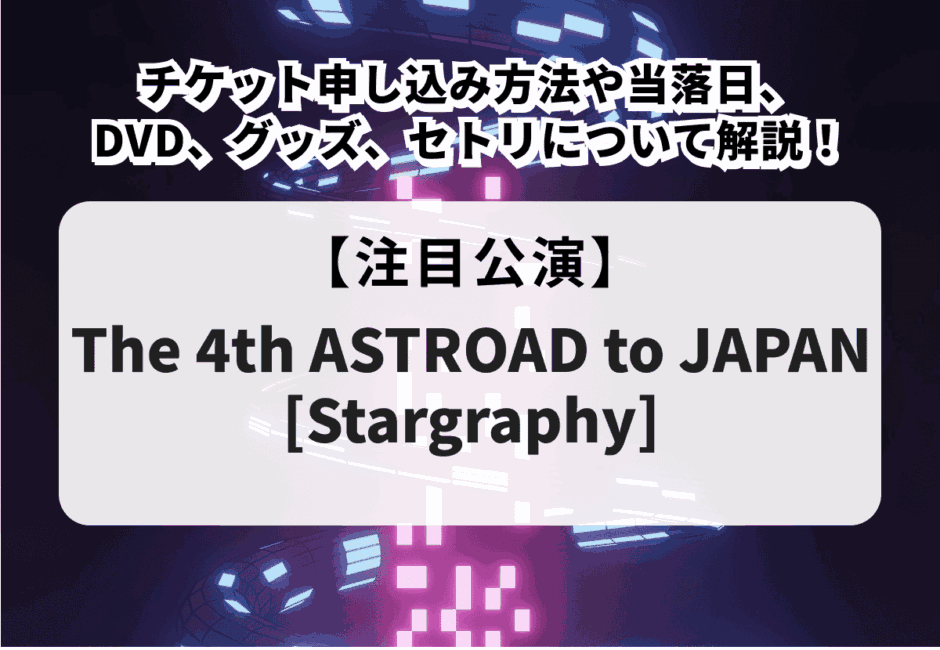 【The 4th ASTROAD to JAPAN [Stargraphy]】チケット申し込み方法や当落日、DVD、グッズ、セトリについて解説！