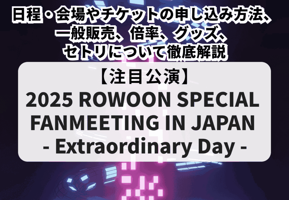 【ロウン当落】2025 ROWOON SPECIAL FANMEETING IN JAPAN – Extraordinary Day -の日程・会場やチケットの申し込み方法、一般販売、倍率、グッズ、セトリについて徹底解説