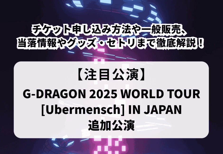 【G-DRAGONライブ当落】ワールドツアー2025日本追加公演チケット申し込み方法や一般販売、当落情報やグッズ・セトリまで徹底解説！