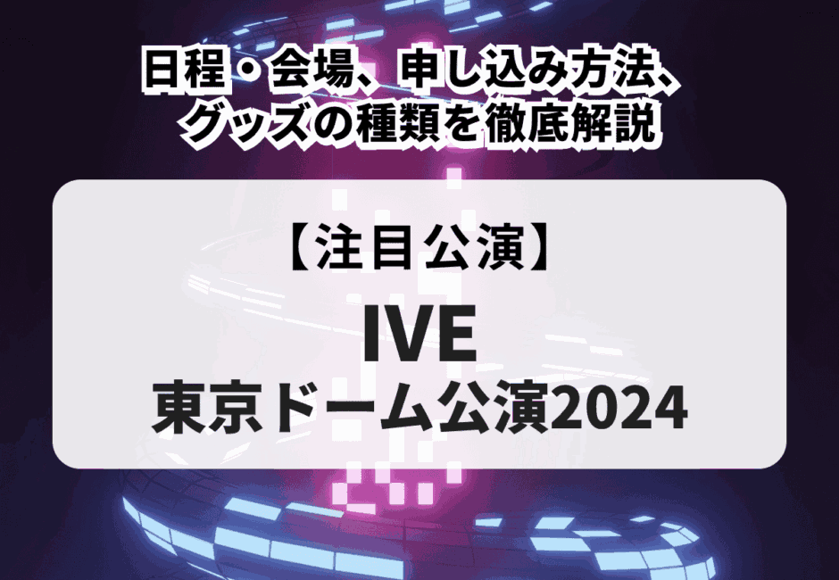 【IVE 東京ドーム公演2024】日程・会場、申し込み方法、グッズの種類を徹底解説