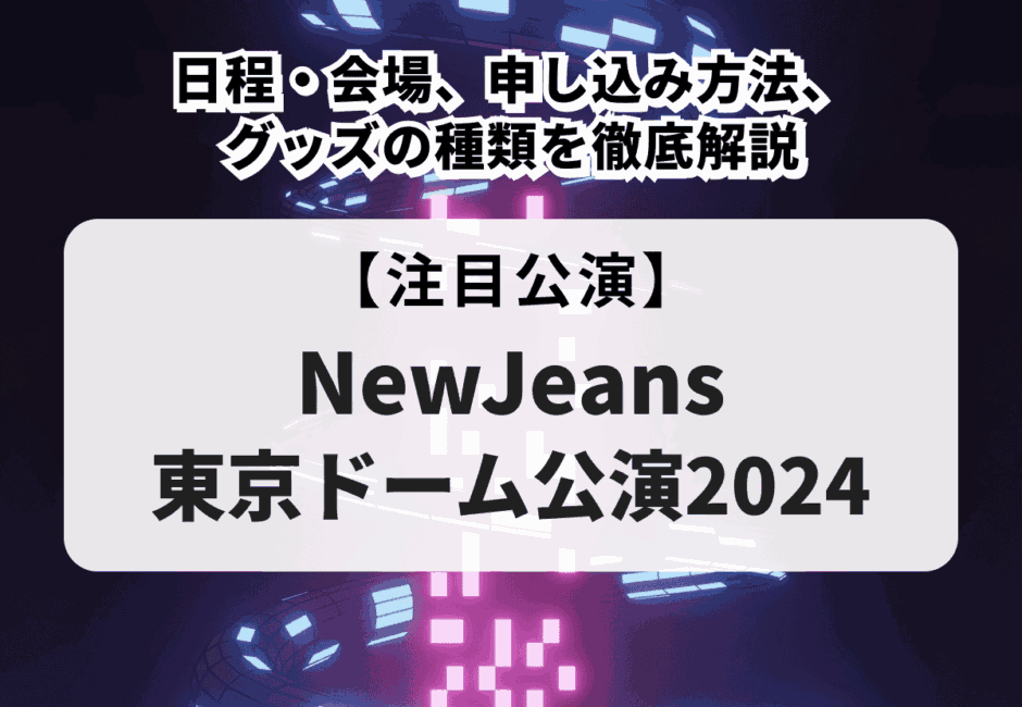 【NewJeans東京ドーム公演2024】日程・会場、申し込み方法、グッズの種類を徹底解説