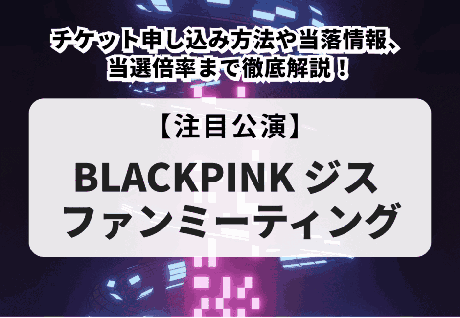 【BLACKPINK ジス ファンミーティング】チケット申し込み方法や当落情報、当選倍率まで徹底解説！