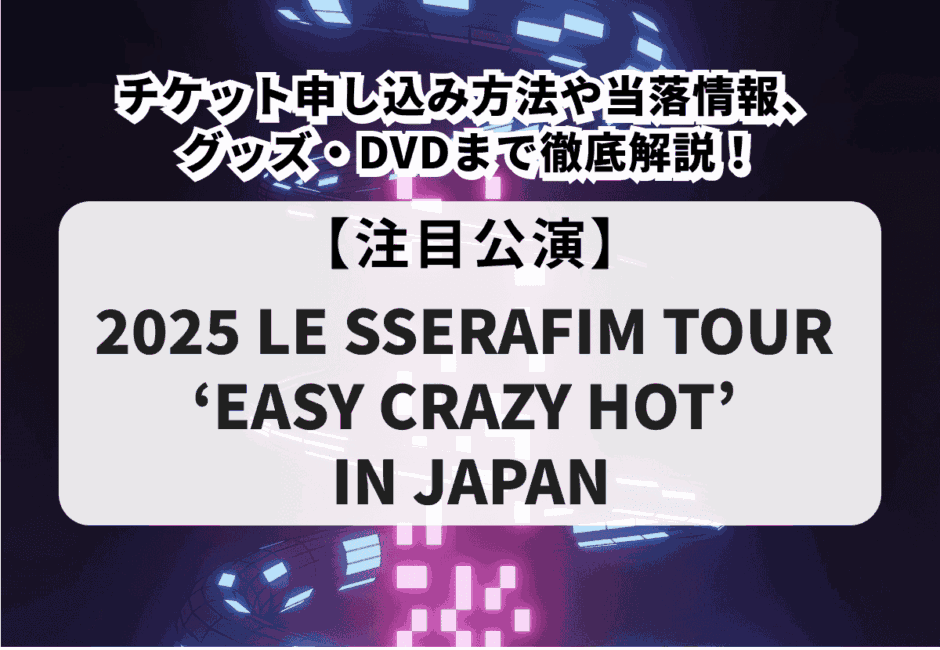 【2025 LE SSERAFIM TOUR ‘EASY CRAZY HOT’ IN JAPAN】チケット申し込み方法や当落情報、グッズ・DVDまで徹底解説！