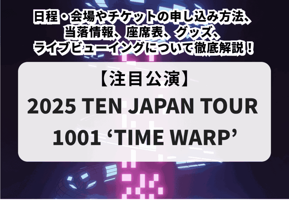 【2025 TEN JAPAN TOUR 1001 ‘TIME WARP’】日程・会場やチケットの申し込み方法、当落情報、座席表、グッズ、ライブビューイングについて徹底解説！