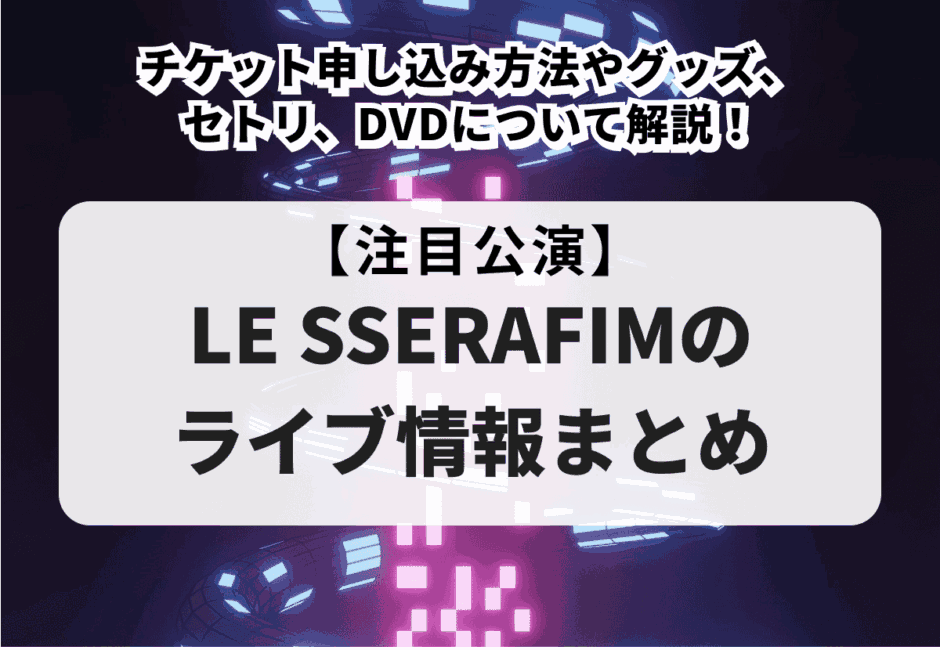 【LE SSERAFIMのライブ情報まとめ】チケット申し込み方法やグッズ、セトリ、DVDについて解説！