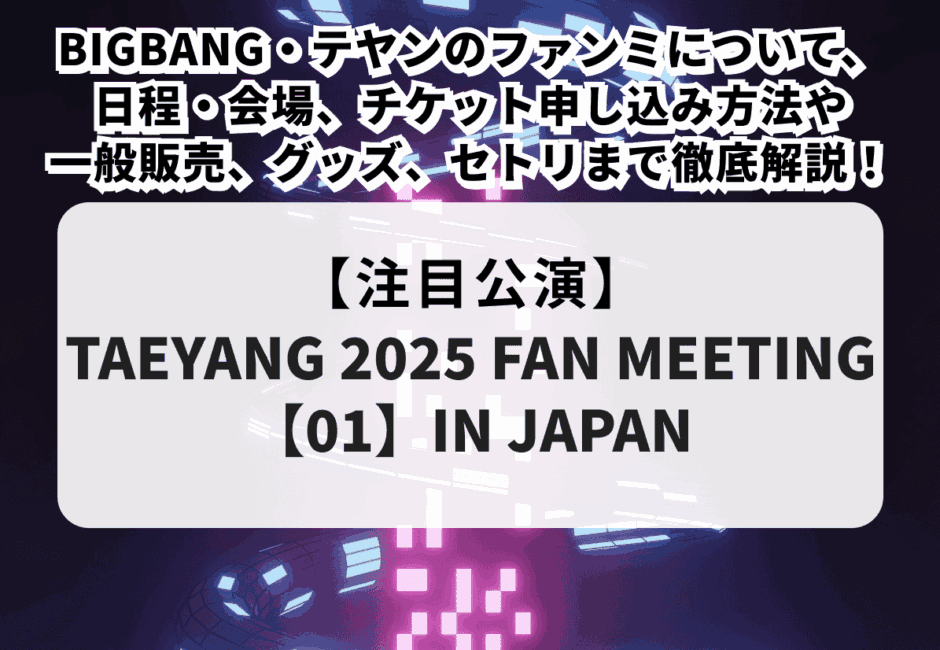 【TAEYANG 2025 FAN MEETING【01】IN JAPAN】BIGBANG・テヤンのファンミについて日程・会場、チケット申し込み方法や一般販売、グッズ、セトリまで徹底解説！