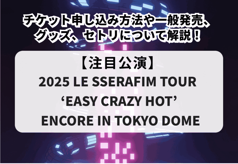 【2025 LE SSERAFIM TOUR ‘EASY CRAZY HOT’ ENCORE IN TOKYO DOME】チケット申し込み方法や一般発売、グッズ、セトリについて解説！