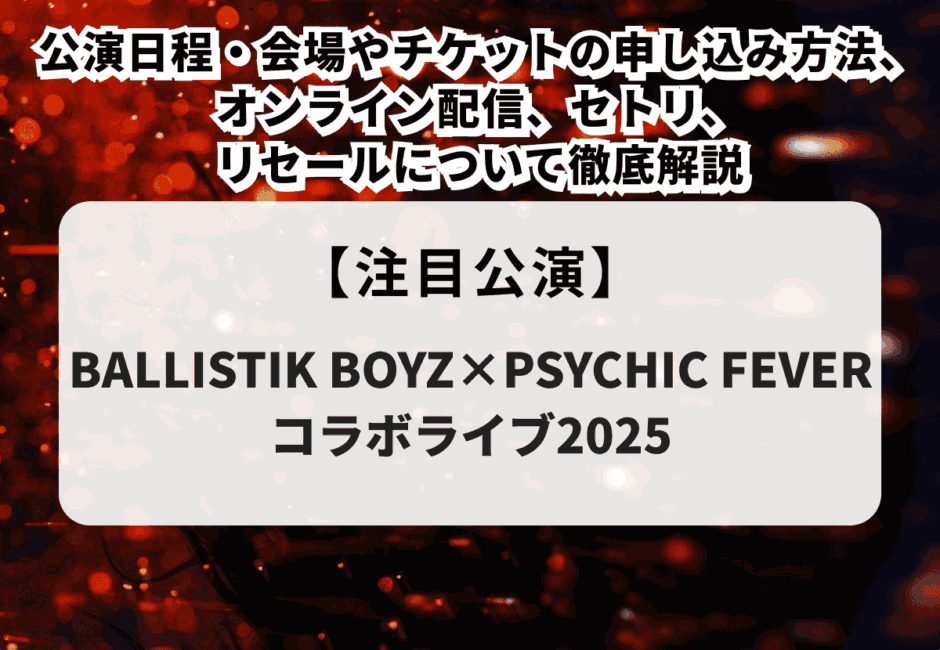 【BALLISTIK BOYZ×PSYCHIC FEVER当落】コラボライブ2025の公演日程・会場やチケットの申し込み方法、オンライン配信、セトリ、リセールについて徹底解説